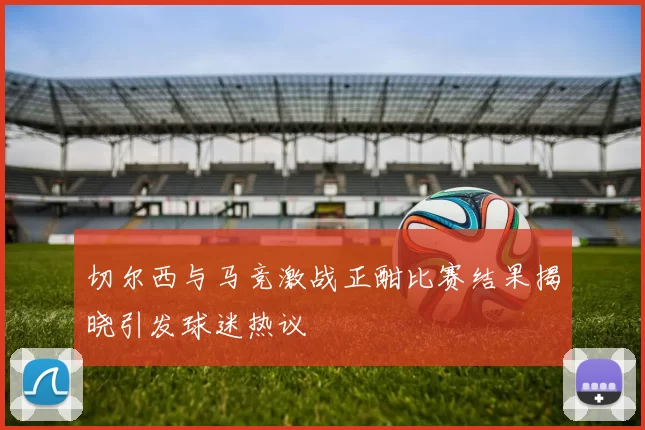 切尔西与马竞激战正酣比赛结果揭晓引发球迷热议